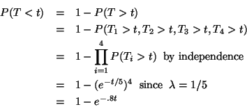 \begin{eqnarray*}P(T < t) & = & 1 - P(T > t) \\
& = & 1 - P(T_1 > t, T_2 > t, ...
...x{since} \hspace{.2cm} \lambda = 1/5 \\
& = & 1 - e^{- .8 t}
\end{eqnarray*}