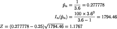 \begin{align*}\hat{p}_n & = \frac{1}{3.6} = 0.277778 \\
I_n(\hat{p}_n) & = \fr...
...6 - 1} = 1794.46 \\
Z = (0.277778 - 0.25) \sqrt{1794.46} = 1.1767
\end{align*}